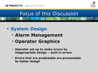 Focus of this Discussion 
• System Design 
• Alarm Management 
• Operator Graphics 
• Operator set up to make errors by 
inappropriate design – built in errors 
• Errors that are predictable are preventable 
by better design 
 