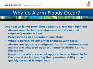 Why do Alarm Floods Occur? 
One reason is not providing dynamic alarm management 
• Alarms need to indicate abnormal situations that 
require operator action 
• Processes do not operate in one state 
• What is normal vs abnormal changes with state 
• Alarms are typically configured for run therefore many 
alarms are triggered upon a Change of State: Run to 
Shutdown 
• Many of the alarms are not applicable or actionable for 
the new state impleading the operators ability to act 
quickly on what is important 
 