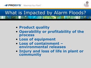 What is Impacted by Alarm Floods? 
• Product quality 
• Operability or profitability of the 
process 
• Loss of equipment 
• Loss of containment – 
environmental releases 
• Injury and loss of life in plant or 
community 
 