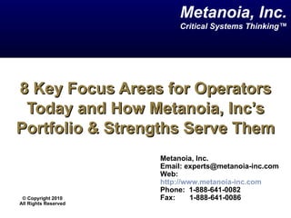 8 Key Focus Areas for Operators Today and How Metanoia, Inc’s Portfolio & Strengths Serve Them Metanoia, Inc. Email: experts@metanoia-inc.com  Web:  http://www.metanoia-inc.com Phone:  1-888-641-0082  Fax:  1-888-641-0086 Metanoia, Inc. Critical Systems Thinking™ ©  Copyright 2010 All Rights Reserved 