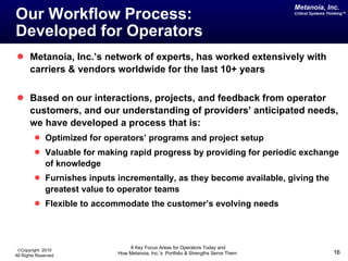 Our Workflow Process:  Developed for Operators Metanoia, Inc.’s network of experts, has worked extensively with carriers & vendors worldwide for the last 10+ years Based on our interactions, projects, and feedback from operator customers, and our understanding of providers’ anticipated needs, we have developed a process that is: Optimized for operators’ programs and project setup Valuable for making rapid progress by providing for periodic exchange of knowledge Furnishes inputs incrementally, as they become available, giving the greatest value to operator teams Flexible to accommodate the customer’s evolving needs 