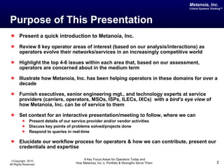 Purpose of This Presentation Present a quick introduction to Metanoia, Inc. Review 8 key operator areas of interest (based on our analysis/interactions) as operators evolve their networks/services in an increasingly competitive world Highlight the top 4-6 issues within each area that, based on our assessment, operators are concerned about in the medium term Illustrate how Metanoia, Inc. has been helping operators in these domains for over a decade Furnish executives, senior engineering mgt., and technology experts at service providers (carriers, operators, MSOs, ISPs, ILECs, IXCs)  with a  bird’s eye view  of how Metanoia, Inc. can be of service to them Set context for an interactive presentation/meeting to follow, where we can  Present details of our service provider and/or vendor activities Discuss key points of problems solved/projects done Respond to queries in real-time Elucidate our workflow process for operators & how we can contribute, present our credentials and expertise  