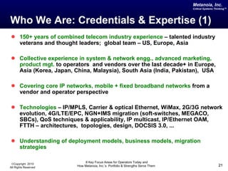 Who We Are: Credentials & Expertise (1) 150+ years of combined telecom industry experience  – talented industry veterans and thought leaders;  global team – US, Europe, Asia Collective experience in system & network engg., advanced marketing, product mgt.  to operators  and vendors over the last decade+ in Europe, Asia (Korea, Japan, China, Malaysia), South Asia (India, Pakistan),  USA Covering core IP networks, mobile + fixed broadband networks  from a vendor and operator perspective Technologies  – IP/MPLS, Carrier & optical Ethernet, WiMax, 2G/3G network evolution, 4G/LTE/EPC, NGN+IMS migration (soft-switches, MEGACO, SBCs), QoS techniques & applicability, IP multicast, IP/Ethernet OAM, FTTH – architectures,  topologies, design, DOCSIS 3.0, ... Understanding of deployment models, business models, migration strategies 