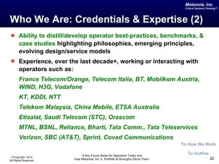 Who We Are: Credentials & Expertise (2) Ability to distill/develop operator best-practices, benchmarks, & case studies  highlighting philosophies, emerging principles, evolving design/service models Experience, over the last decade+, working or interacting with operators such as: France Telecom/Orange ,   Telecom Italia, BT, Mobilkom Austria, WIND, H3G, Vodafone KT, KDDI, NTT Telekom Malaysia, China Mobile, ETSA Australia Etisalat, Saudi Telecom (STC), Orascom MTNL, BSNL, Reliance, Bharti, Tata Comm., Tata Teleservices Verizon, SBC (AT&T), Sprint, Covad Communications To Outline To How We Work 