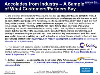 Accolades from Industry – A Sample  of What Customers/Partners Say ... “…  one of the key differentiators for Metanoia, Inc. was that  you absolutely became part of the team. It was just seamless  ... you  worked very well from an interpersonal perspective with the team, as well as from a technology perspective .  Absolutely stood out, and frankly I haven’t seen it work that well in any other scenario . I think it was  very crisply run as a project , and I think that's a differentiator as well,  because you don't normally get that when you're talking about a key area of deep-dive technology  that you're looking to bring into an existing product.  You might find some strong technical people , but they don't have the savviness and the sensitivity to timeframes, and planning, and looking at dependencies [that you did], and I think that was a key differentiator as well.  That went very well in terms of providing us ... with a timeline  as to how this was going to unfold,   and  then executing to that timeline ”   Kevin Pope, SVP Product Development, Calix Networks  (on working with Metanoia, Inc. at a previous co.) “ …  very active in both academic societies like IEEE ComSoc and standard bodies like IETF … knowledge of telecommunications technologies are deep and comprehensive, and span the gamut :  MPLS, GMPLS, traffic engineering, VPNs, wired and wireless networking, IP QoS ,”  Dr. Kohei Shiomoto, Group Leader & Supervisor, NTT Japan “…  brilliant educator  ...  good insights into the direction of the Telcommunications Industry at large  … would  highly recommend  …”   Dr. Rajesh Krishnaswamy, Senior Network Consultant, Reliance Infocomm, India 
