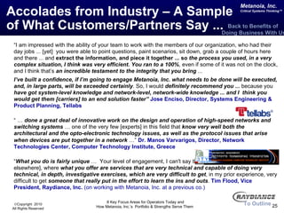 Accolades from Industry – A Sample  of What Customers/Partners Say ... “ I am impressed with the ability of your team to work with the members of our organization, who had their day jobs ... [yet]  you were able to point questions, paint scenarios, sit down, grab a couple of hours here and there ...   and  extract the information, and piece it together ... so  the process you used, in a very complex situation, I think was very efficient. You ran to a 100% , even if some of it was not on the clock, and I think that’s  an incredible testament to the integrity that you bring  ...  I’ve built a confidence, if I’m going to engage Metanoia, Inc. what needs to be done will be executed, and, in large parts, will be exceeded certainly . So, I would  definitely recommend you ...  because you  have got system-level knowledge and network-level, network-wide knowledge ... and I  think you would get them [carriers] to an end solution faster”   Jose Enciso, Director, Systems Engineering & Product Planning, Tellabs “ …  done a great deal of innovative work on the design and operation of high-speed networks and switching systems  … one of the very few [experts] in this field that  know very well both the architectural and the opto-electronic technology issues, as well as the protocol issues that arise when devices are put together in a network  …”   Dr. Manos Varvarigos, Director, Network Technologies Center, Computer Technology Institute, Greece “ What you do is fairly unique  …  Your level of engagement, I can't say that I actually have [seen it elsewhere], where  what you offer are services that are very technical and capable of doing very technical, in depth, investigative exercises, which are very difficult to get , in my prior experience, very difficult to get  someone that really put in the effort to learn the ins and outs .  Tim Flood, Vice President, Raydiance, Inc.   (on working with Metanoia, Inc. at a previous co.) To Outline Back to Benefits of  Doing Business With Us 