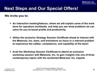 Next Steps and Our Special Offers! We invite you to: An interactive meeting/telecon, where we will explain some of the work done for operators worldwide, and help you see what problems we can solve for you to boost profits and productivity Utilize the exclusive  Strategy Session Certificate  ahead to interact with the Metanoia, Inc. team, and brainstorm an issue or a relevant problem to experience the caliber, competence, and capability of the team! Avail the  Workshop Session Certificate  to attend an exclusive workshop session with Metanoia, Inc. to gain insights into one of three contemporary topics with the acclaimed Metanoia, Inc. experts 