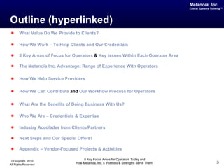 Outline (hyperlinked) What Value Do We Provide to Clients? How We Work – To Help Clients and Our Credentials 8 Key Areas of Focus for Operators  &  Key Issues Within Each Operator Area The  Metanoia  Inc. Advantage: Range of Experience With Operators How We Help Service Providers How We Can Contribute  and  Our Workflow Process for Operators  What Are the Benefits of Doing Business With Us? Who We Are – Credentials & Expertise Industry Accolades from Clients/Partners  Next Steps and Our Special Offers! Appendix – Vendor-Focused Projects & Activities 