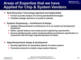 Areas of Expertise that we have  Applied for Chip & System Vendors Next-Generation Technology Appraisal and Applicability Furnish accurate analysis of evolving standards/technologies Facilitate strategic decisions on product roadmap Systems Engineering -- Architecture & Design Validate software/hardware architectures vis-a-vis market and development timeframes Define, specify features and create precise engineering requirements Execute detailed system and/or hardware/software architecture specification in conjunction with the larger engineering teams at clients Algorithm/protocol design & development Develop algorithms for specialized aspects of vendor systems Formulate protocols to enable unique system features 