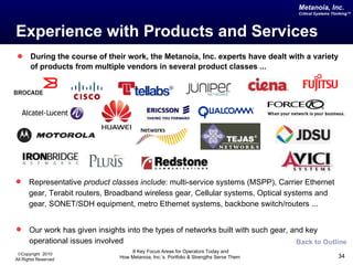 Experience with Products and Services During the course of their work, the Metanoia, Inc. experts have dealt with a variety of products from multiple vendors in several product classes ... Back to Outline Our work has given insights into the types of networks built with such gear, and key operational issues involved Representative  product classes include : multi-service systems (MSPP), Carrier Ethernet gear, Terabit routers, Broadband wireless gear, Cellular systems, Optical systems and gear, SONET/SDH equipment, metro Ethernet systems, backbone switch/routers ... 