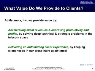 What Value Do We Provide to Clients? At Metanoia, Inc. we provide value by: Accelerating client revenues & improving productivity and profits ,  by solving deep technical & strategic problems in the telecom space Delivering an outstanding client experience , by keeping client needs in our cross-hairs at  all  times! Back to Outline 