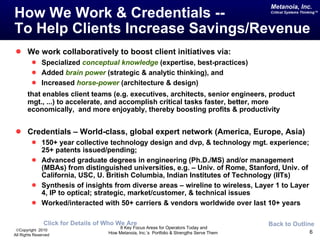 How We Work & Credentials --  To Help Clients Increase Savings/Revenue We work collaboratively to boost client initiatives via: Specialized  conceptual knowledge  (expertise, best-practices) Added  brain power  (strategic & analytic thinking), and  Increased  horse-power  (architecture & design)  that enables client teams (e.g. executives, architects, senior engineers, product mgt., ...) to accelerate, and accomplish critical tasks faster, better, more economically,  and more enjoyably, thereby boosting profits & productivity Credentials – World-class, global expert network (America, Europe, Asia) 150+ year collective technology design and dvp, & technology mgt. experience; 25+ patents issued/pending; Advanced graduate degrees in engineering (Ph.D./MS) and/or management (MBAs) from distinguished universities, e.g. – Univ. of Rome, Stanford, Univ. of California, USC, U. British Columbia, Indian Institutes of Technology (IITs) Synthesis of insights from diverse areas – wireline to wireless, Layer 1 to Layer 4, IP to optical; strategic, market/customer, & technical issues Worked/interacted with 50+ carriers & vendors worldwide over last 10+ years Back to Outline Click for Details of Who We Are 