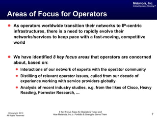 Areas of Focus for Operators As operators worldwide transition their networks to IP-centric infrastructures, there is a need to rapidly evolve their networks/services to keep pace with a fast-moving, competitive world We have identified  8 key focus areas  that operators are concerned about, based on: Interactions of our network of experts with the operator community Distilling of relevant operator issues, culled from our decade of experience working with service providers globally  Analysis of recent industry studies, e.g. from the likes of Cisco, Heavy Reading, Forrester Research, ...  