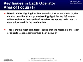 Key Issues in Each Operator  Area of Focus (1) Based on our ongoing involvement with, and assessment of, the service provider industry, next we highlight the top 4-6 issues within each  area  that carriers/providers are concerned about, or need addressed, in the medium term These are the most significant issues that the Metanoia, Inc. team of experts is addressing or has been active in 