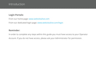 Logging In as an Operator
1. Go to www.websitealive.com
2. Click on Log In in the top right corner of the main menu.
3. Once the form appears, please ﬁll in your login information
4. When prompted, select Operator from the 2 available options.
You should now be successfully logged in as an Operator!
Login Portals:
From our home page: www.websitealive.com
From our dedicated login page: www.websitealive.com/login
Reminder: In order to complete any steps within this guide, you must have access to your Operator Account. If you do not have access,
please ask your Administrator for permission.
 