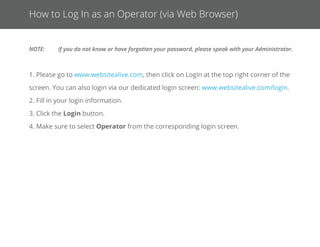 Login Options
Google Chrome Extension:
Please click the link below to download the extension. This link also appears
next to the login on our website for easy access.
https://chrome.google.com/webstore/detail/alivechat/lfkhejb-
klkddgfmandﬁlejdinegdpik
Windows and Mac Desktop Apps:
Download our Windows Desktop App and use WebsiteAlive’s solutions on your
PC without the need for a web browser.
1. Visit our website at www.websitealive.com
2. Click Log In
3. From the dropdown, select the app that matches your
operating system.
Web Browser:
1. Please go to www.websitealive.com, then click on Login
at the top right corner of the screen. You can also
login via our dedicated login screen:
www.websitealive.com/login.
2. Fill in your login information.
3. Click the Login button.
4. Make sure to select Operator from the corresponding
login screen.
Android:
Visit this address on your Android device:
http://go.websitealive.com/phone/
iPhone & iPad App:
1. Click on Basics > Apps & Add-Ons
2. Click Download in App Store next to the iPhone image.
3. Once the download is complete, install on your iPhone via
iTunes and run the app.
 