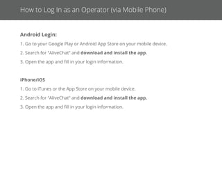 Changing Passwords & Logging Out
How to Change Your Password
1. Once you are logged in, click your name in the top right corner of your screen.
2. From the list, select Account & Proﬁle.
3. Next to Password, click the Change Password button.
4. Enter your new password in both ﬁelds, then click Update Password.
NOTE: In order to change your password, you must already be logged into your account.
If you do not know or have forgotten your password, please speak with your Administrator.
Log out by clicking the Log Out button at the top right of the Operator Console.
How to Log Out as an Operator
 