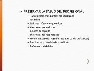 » PRESERVAR LA SALUD DEL PROFESIONAL
– Evitar desórdenes por trauma acumulado
– Tendinitis
– Lesiones músculo esqueléticas
– Afecciones por radiación
– Dolores de espalda
– Enfermedades respiratorias
– Problemas vasculares (enfermedades cardíacas/varices)
– Disminución o pérdida de la audición
– Daños en la visibilidad
 