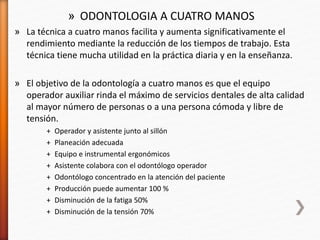 » ODONTOLOGIA A CUATRO MANOS
» La técnica a cuatro manos facilita y aumenta significativamente el
rendimiento mediante la reducción de los tiempos de trabajo. Esta
técnica tiene mucha utilidad en la práctica diaria y en la enseñanza.
» El objetivo de la odontología a cuatro manos es que el equipo
operador auxiliar rinda el máximo de servicios dentales de alta calidad
al mayor número de personas o a una persona cómoda y libre de
tensión.
+ Operador y asistente junto al sillón
+ Planeación adecuada
+ Equipo e instrumental ergonómicos
+ Asistente colabora con el odontólogo operador
+ Odontólogo concentrado en la atención del paciente
+ Producción puede aumentar 100 %
+ Disminución de la fatiga 50%
+ Disminución de la tensión 70%
 
