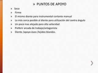 » PUNTOS DE APOYO
» Seco
» Firme
» El mismo diente para instrumental cortante manual
» Lo más cerca posible al diente para utilización del contra ángulo
» Un poco mas alejado para alta velocidad
» Preferir arcada de trabajo/antagonista
» Diente /apoyo óseo /tejidos blandos.
 