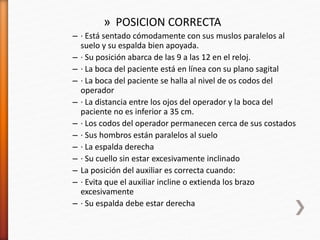 » POSICION CORRECTA
– · Está sentado cómodamente con sus muslos paralelos al
suelo y su espalda bien apoyada.
– · Su posición abarca de las 9 a las 12 en el reloj.
– · La boca del paciente está en línea con su plano sagital
– · La boca del paciente se halla al nivel de os codos del
operador
– · La distancia entre los ojos del operador y la boca del
paciente no es inferior a 35 cm.
– · Los codos del operador permanecen cerca de sus costados
– · Sus hombros están paralelos al suelo
– · La espalda derecha
– · Su cuello sin estar excesivamente inclinado
– La posición del auxiliar es correcta cuando:
– · Evita que el auxiliar incline o extienda los brazo
excesivamente
– · Su espalda debe estar derecha
 