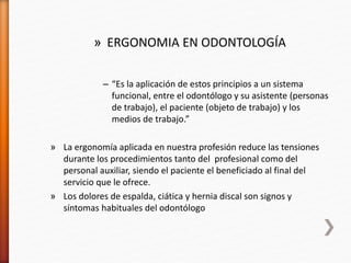 » ERGONOMIA EN ODONTOLOGÍA
– “Es la aplicación de estos principios a un sistema
funcional, entre el odontólogo y su asistente (personas
de trabajo), el paciente (objeto de trabajo) y los
medios de trabajo.”
» La ergonomía aplicada en nuestra profesión reduce las tensiones
durante los procedimientos tanto del profesional como del
personal auxiliar, siendo el paciente el beneficiado al final del
servicio que le ofrece.
» Los dolores de espalda, ciática y hernia discal son signos y
síntomas habituales del odontólogo
 
