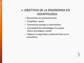 » OBJETIVOS DE LA ERGONOMIA EN
ODONTOLOGIA
– Racionalizar los procedimientos
– Simplificar tareas
– Economizar tiempos y movimientos
– Comodidad del odontólogo y la auxiliar
(física ,psicológica, social)
– Mejorar la seguridad y ambiente físico en el
consultorio
 
