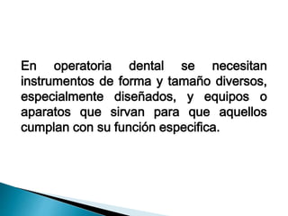 En operatoria dental se necesitan 
instrumentos de forma y tamaño diversos, 
especialmente diseñados, y equipos o 
aparatos que sirvan para que aquellos 
cumplan con su función especifica. 
 