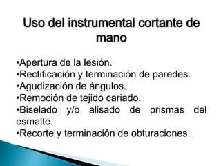 Uso del instrumental cortante de 
mano 
•Apertura de la lesión. 
•Rectificación y terminación de paredes. 
•Agudización de ángulos. 
•Remoción de tejido cariado. 
•Biselado y/o alisado de prismas del 
esmalte. 
•Recorte y terminación de obturaciones. 
 