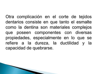 Otra complicación en el corte de tejidos 
dentarios consiste en que tanto el esmalte 
como la dentina son materiales complejos 
que poseen componentes con diversas 
propiedades, especialmente en lo que se 
refiere a la dureza, la ductilidad y la 
capacidad de quebrarse. 
 