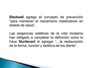 Blackwell agrego el concepto de prevención 
“para mantener el mecanismo masticatorio en 
estado de salud”. 
Las exigencias estéticas de la vida moderna 
han obligado a completar la definición como lo 
hace Sturdevant al agregar “…la restauración 
de la forma, función y estética de los diente”. 
 