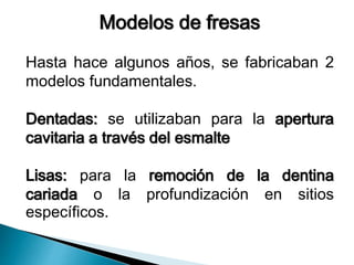 Modelos de fresas 
Hasta hace algunos años, se fabricaban 2 
modelos fundamentales. 
Dentadas: se utilizaban para la apertura 
cavitaria a través del esmalte 
Lisas: para la remoción de la dentina 
cariada o la profundización en sitios 
específicos. 
 