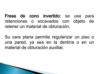 Fresa de cono invertido: se usa para 
retenciones o socavados con objeto de 
retener un material de obturación. 
Su cara plana permite regularizar un piso o 
una pared, ya sea en la dentina o en un 
material de obturación auxiliar. 
 