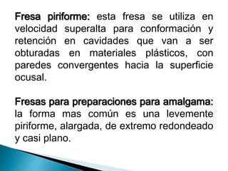 Fresa piriforme: esta fresa se utiliza en 
velocidad superalta para conformación y 
retención en cavidades que van a ser 
obturadas en materiales plásticos, con 
paredes convergentes hacia la superficie 
ocusal. 
Fresas para preparaciones para amalgama: 
la forma mas común es una levemente 
piriforme, alargada, de extremo redondeado 
y casi plano. 
 
