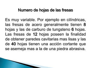Numero de hojas de las fresas 
Es muy variable. Por ejemplo en cilíndricas, 
las fresas de acero generalmente tienen 8 
hojas y las de carburo de tungsteno 6 hojas. 
Las fresas de 12 hojas poseen la finalidad 
de obtener paredes cavitarias mas lisas y las 
de 40 hojas tienen una acción cortante que 
se asemeja mas a la de una piedra abrasiva. 
 