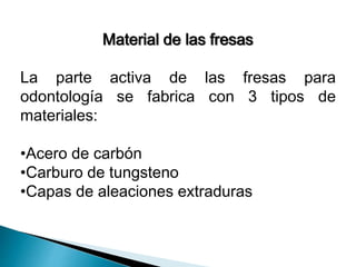 Material de las fresas 
La parte activa de las fresas para 
odontología se fabrica con 3 tipos de 
materiales: 
•Acero de carbón 
•Carburo de tungsteno 
•Capas de aleaciones extraduras 
 