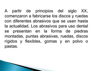 A partir de principios del siglo XX, 
comenzaron a fabricarse los discos y ruedas 
con diferentes abrasivos que se usan hasta 
la actualidad. Los abrasivos para uso dental 
se presentan en la forma de piedras 
montadas, puntas abrasivas, ruedas, discos 
rígidos y flexibles, gomas y en polvo o 
pastas. 
 