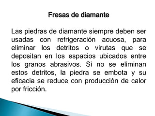 Fresas de diamante 
Las piedras de diamante siempre deben ser 
usadas con refrigeración acuosa, para 
eliminar los detritos o virutas que se 
depositan en los espacios ubicados entre 
los granos abrasivos. Si no se eliminan 
estos detritos, la piedra se embota y su 
eficacia se reduce con producción de calor 
por fricción. 
 