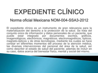 Norma oficial Mexicana NOM-004-SSA3-2012 
El expediente clínico es un instrumento de gran relevancia para la 
materialización del derecho a la protección de la salud. Se trata del 
conjunto único de información y datos personales de un paciente, que 
puede estar integrado por documentos escritos, gráficos, 
imagenológicos, electrónicos, magnéticos, electromagnéticos, ópticos, 
magneto-ópticos y de otras tecnologías, mediante los cuales se hace 
constar en diferentes momentos del proceso de la atención médica, 
las diversas intervenciones del personal del área de la salud, así 
como describir el estado de salud del paciente; además de incluir en 
su caso, datos acerca del bienestar físico, mental y social del mismo. 
 