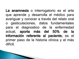 La anamnesis o interrogatorio es el arte 
que aprende y desarrolla el médico para 
averiguar y conocer a través del relato oral 
o gesticulaciones, datos fundamentales 
para el diagnostico de la enfermedad 
actual, aporta más del 50% de la 
información referente al paciente; es el 
primer paso de la historia clínica y el más 
difícil. 
 