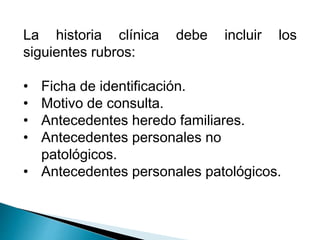La historia clínica debe incluir los 
siguientes rubros: 
• Ficha de identificación. 
• Motivo de consulta. 
• Antecedentes heredo familiares. 
• Antecedentes personales no 
patológicos. 
• Antecedentes personales patológicos. 
 