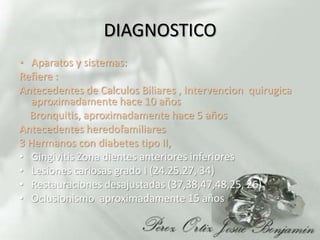 DIAGNOSTICOAparatos y sistemas:  Refiere :Antecedentes de Calculos Biliares , Intervencionquirugica aproximadamente hace 10 años    Bronquitis, aproximadamente hace 5 añosAntecedentes heredofamiliares 3 Hermanos con diabetes tipo II, Gingivitis Zona dientes anteriores inferioresLesiones cariosas grado I (24.25.27, 34)Restauraciones desajustadas (37,38,47,48,25, 26)  Oclusionismo  aproximadamente 15 años