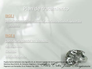Plan de tratamientoFASE IDesprogramación muscular , terapia oclusal, (guarda oclusal) FASE IIOperatoria dental en dientes: AmalgamasResinasIncrustacionesPujanaGarcia Salmones JoseAgustin, Et, al, Oclusion tratado de teoria y practica para el odontologo  2009Martinez Ross Erik Et, Al, OclusionOrganica y  Ortognatodoncia,  2009PegoraroLuiz Fernando, Et al, Protesis Fija  2001