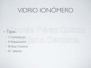 Nicolás Pérez Quiroz
Cirujano Dentista
VIDRIO IONÓMERO
• Tipos
▫ I: Cementación
▫ II: Restauración
▫ III: Base Cavitaria
▫ IV: Sellante
 