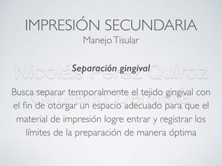 Nicolás Pérez Quiroz
Cirujano Dentista
IMPRESIÓN SECUNDARIA
Separación gingival
Busca separar temporalmente el tejido gingival con
el ﬁn de otorgar un espacio adecuado para que el
material de impresión logre entrar y registrar los
límites de la preparación de manera óptima
ManejoTisular
 