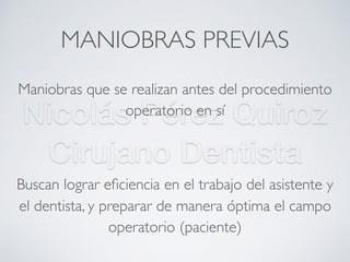 Nicolás Pérez Quiroz
Cirujano Dentista
MANIOBRAS PREVIAS
Maniobras que se realizan antes del procedimiento
operatorio en sí
Buscan lograr eﬁciencia en el trabajo del asistente y
el dentista, y preparar de manera óptima el campo
operatorio (paciente)
 