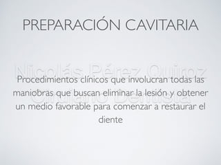 Nicolás Pérez Quiroz
Cirujano Dentista
PREPARACIÓN CAVITARIA
Procedimientos clínicos que involucran todas las
maniobras que buscan eliminar la lesión y obtener
un medio favorable para comenzar a restaurar el
diente
 