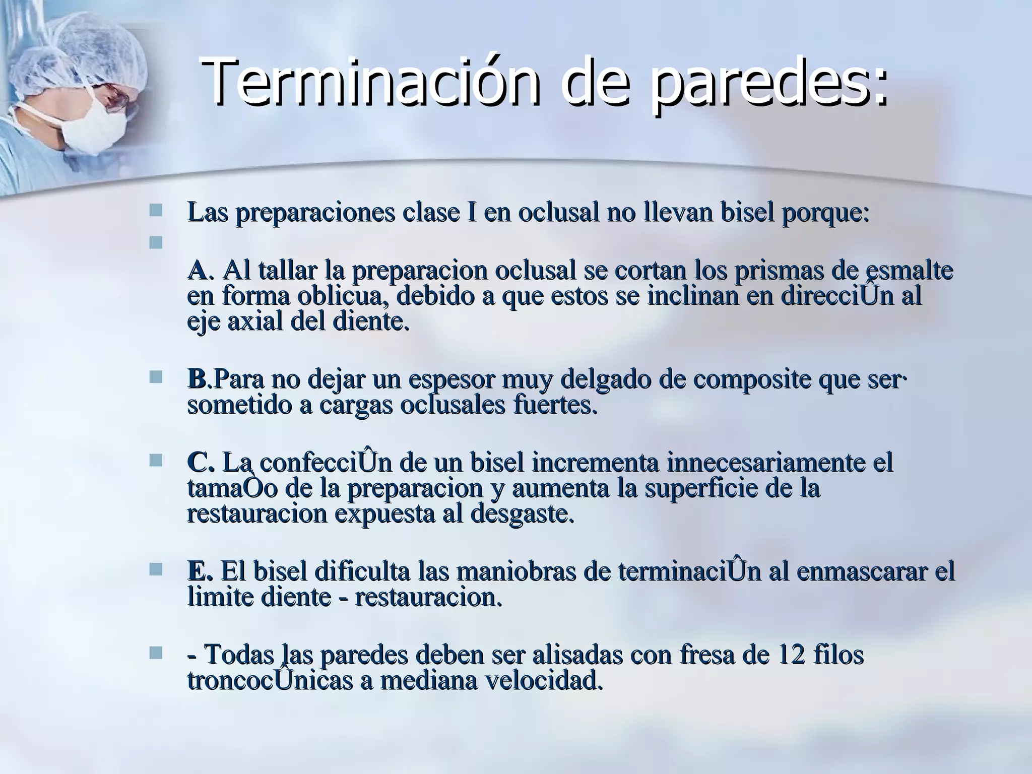 Terminación de paredes:  Las preparaciones clase I en oclusal no llevan bisel porque: A . Al tallar la preparacion oclusal se cortan los prismas de esmalte en forma oblicua, debido a que estos se inclinan en dirección al eje axial del diente.  B .Para no dejar un espesor muy delgado de composite que será sometido a cargas oclusales fuertes.  C.  La confección de un bisel incrementa innecesariamente el tamaño de la preparacion y aumenta la superficie de la restauracion expuesta al desgaste.  E.  El bisel dificulta las maniobras de terminación al enmascarar el limite diente - restauracion.  - Todas las paredes deben ser alisadas con fresa de 12 filos troncocónicas a mediana velocidad.  