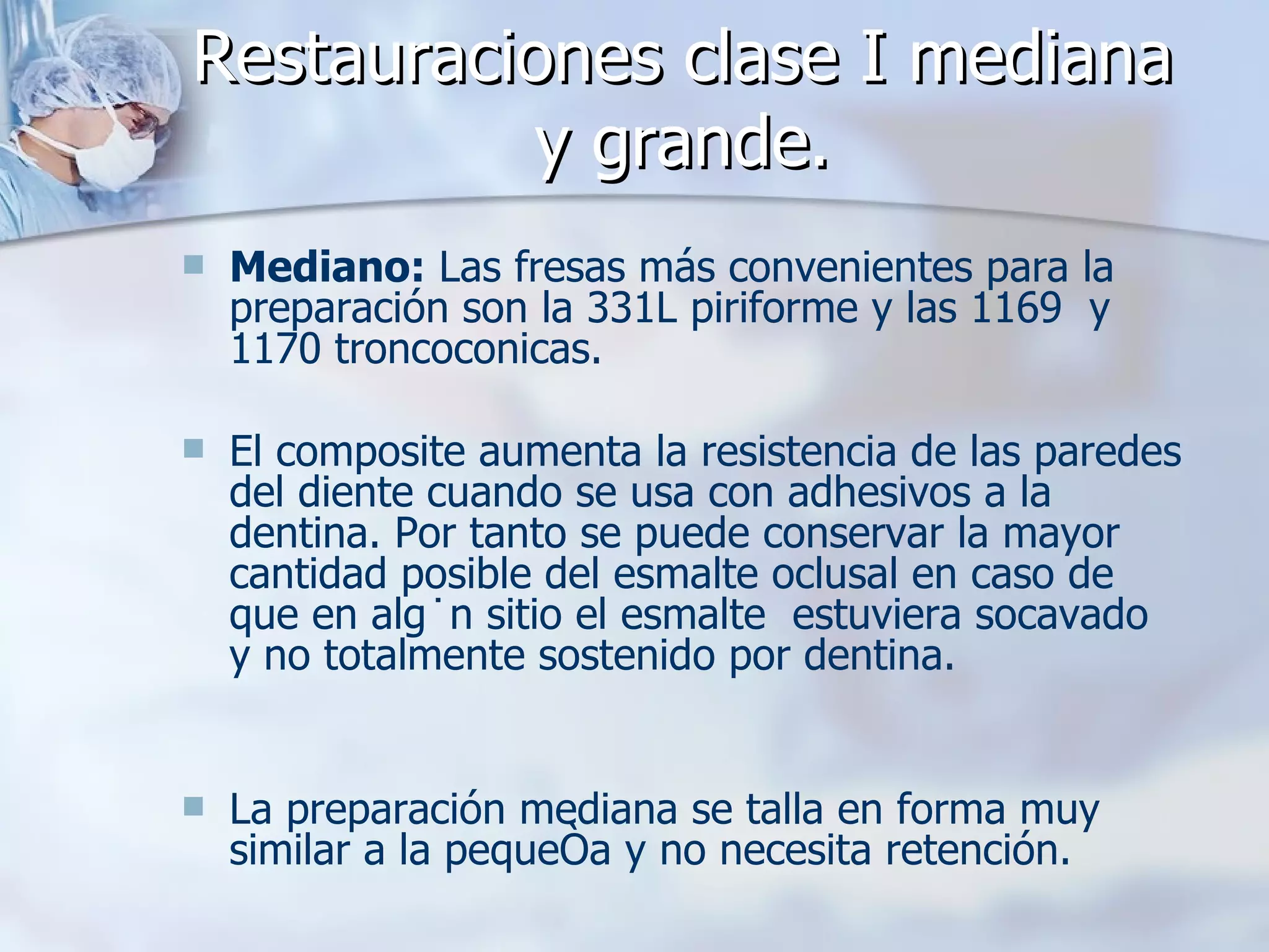 Restauraciones clase I mediana y grande. Mediano:  Las fresas más convenientes para la preparación son la 331L piriforme y las 1169  y 1170 troncoconicas.  El composite aumenta la resistencia de las paredes del diente cuando se usa con adhesivos a la dentina. Por tanto se puede conservar la mayor cantidad posible del esmalte oclusal en caso de que en algún sitio el esmalte  estuviera socavado y no totalmente sostenido por dentina. La preparación mediana se talla en forma muy similar a la pequeña y no necesita retención.  