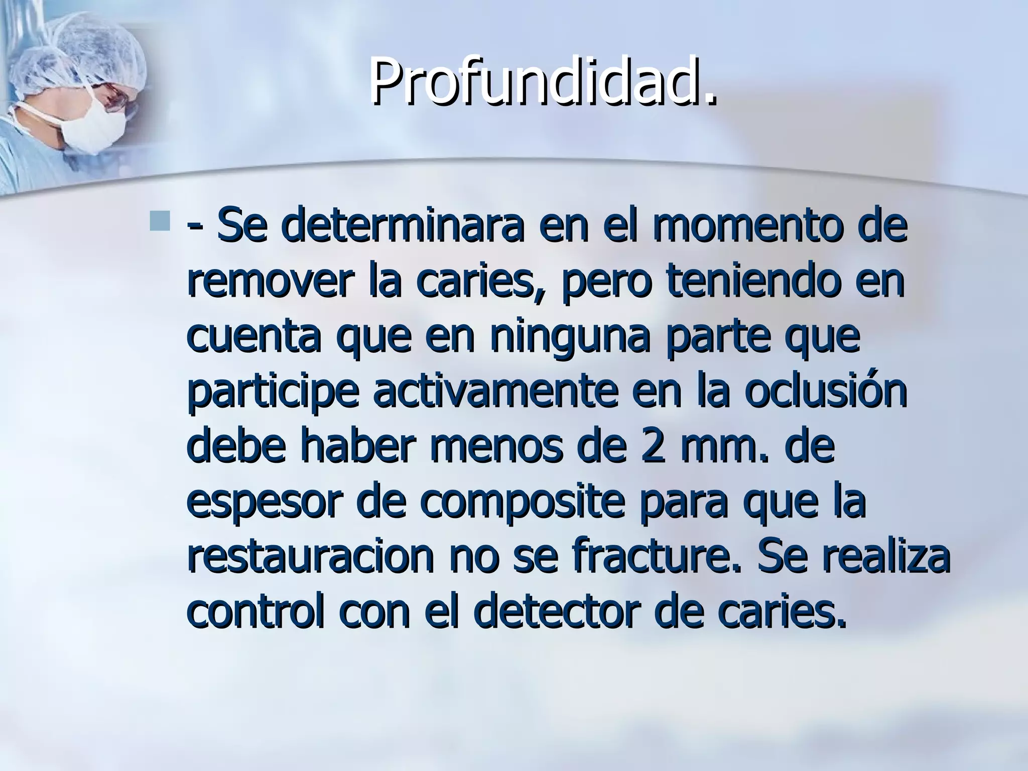 Profundidad.   - Se determinara en el momento de remover la caries, pero teniendo en cuenta que en ninguna parte que participe activamente en la oclusión debe haber menos de 2 mm. de espesor de composite para que la restauracion no se fracture. Se realiza control con el detector de caries. 